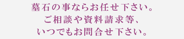 墓石の事ならお任せ下さい。ご相談や資料請求等、いつでもお問合せ下さい。