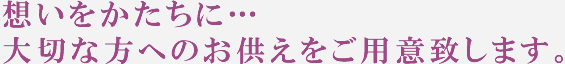 想いをかたちに…大切な方へのお供えをご用意致します。