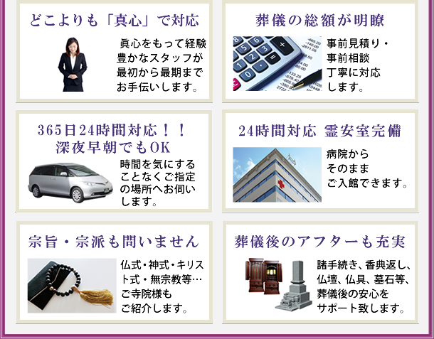 どこよりも「真心」で対応 葬儀の総額が明瞭 365日24時間対応！！深夜早朝でもOK 24時間対応 霊安室完備 宗旨・宗派も問いません 葬儀後のアフターも充実