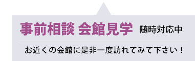 事前相談 会館見学 随時対応中 お近くの会館に是非一度訪れてみて下さい！